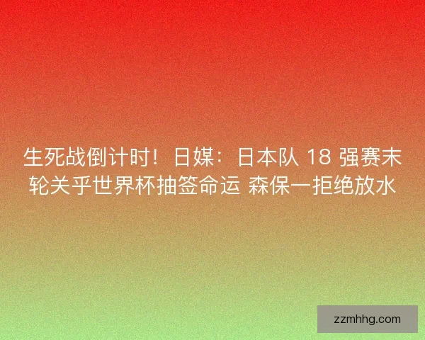 生死战倒计时！日媒：日本队 18 强赛末轮关乎世界杯抽签命运 森保一拒绝放水
