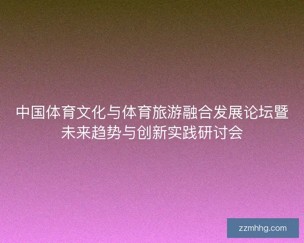 中国体育文化与体育旅游融合发展论坛暨未来趋势与创新实践研讨会