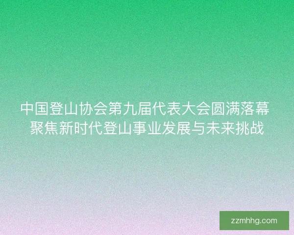 中国登山协会第九届代表大会圆满落幕 聚焦新时代登山事业发展与未来挑战