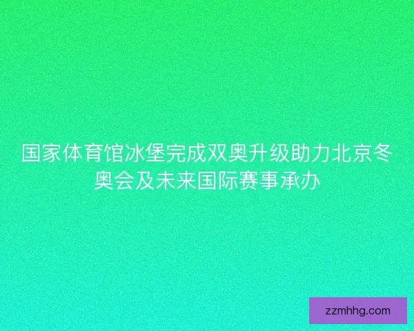 国家体育馆冰堡完成双奥升级助力北京冬奥会及未来国际赛事承办