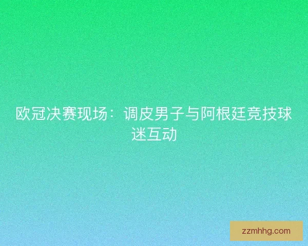 欧冠决赛现场：调皮男子与阿根廷竞技球迷互动